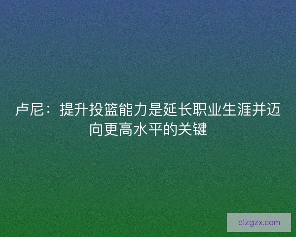 卢尼：提升投篮能力是延长职业生涯并迈向更高水平的关键