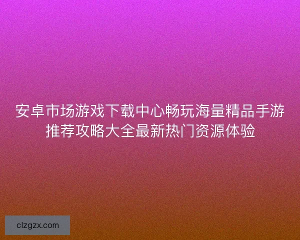 安卓市场游戏下载中心畅玩海量精品手游推荐攻略大全最新热门资源体验