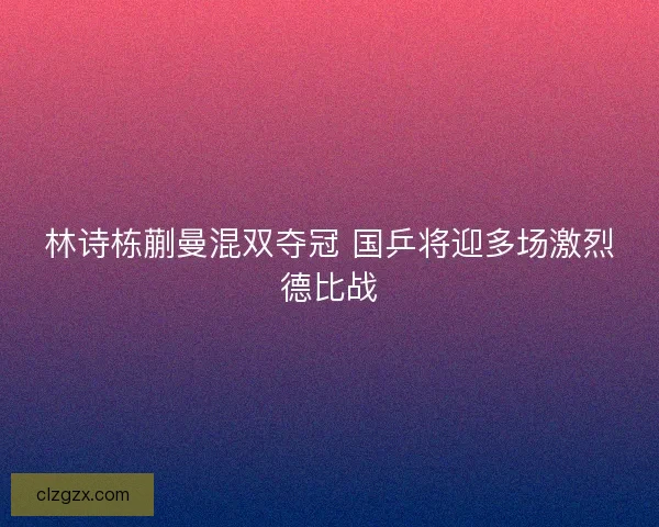 林诗栋蒯曼混双夺冠 国乒将迎多场激烈德比战